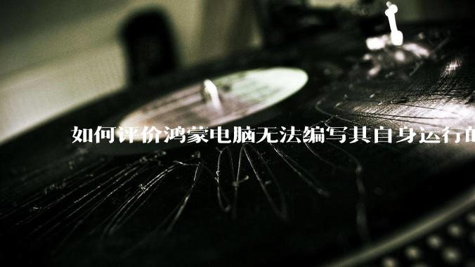 如何评价鸿蒙电脑无法编写其自身运行的程序？